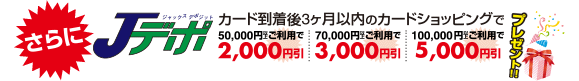 さらにカード到着後3ヶ月以内のカードショッピングで 50,000円以上ご利用で2,000円引 70,000円以上ご利用で3,000円引 100,000円以上ご利用で5,000円引