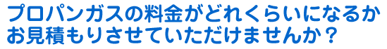 プロパンガスの料金がどれくらいになるかお見積もりさせていただけませんか？